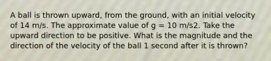 A ball is thrown upward, from the ground, with an initial velocity of 14 m/s. The approximate value of g = 10 m/s2. Take the upward direction to be positive. What is the magnitude and the direction of the velocity of the ball 1 second after it is thrown?