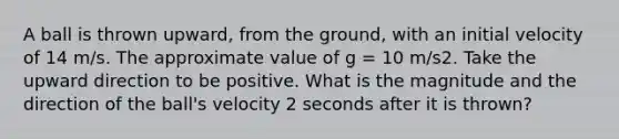 A ball is thrown upward, from the ground, with an initial velocity of 14 m/s. The approximate value of g = 10 m/s2. Take the upward direction to be positive. What is the magnitude and the direction of the ball's velocity 2 seconds after it is thrown?