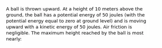 A ball is thrown upward. At a height of 10 meters above the ground, the ball has a potential energy of 50 joules (with the potential energy equal to zero at ground level) and is moving upward with a kinetic energy of 50 joules. Air friction is negligible. The maximum height reached by the ball is most nearly: