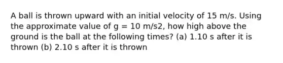 A ball is thrown upward with an initial velocity of 15 m/s. Using the approximate value of g = 10 m/s2, how high above the ground is the ball at the following times? (a) 1.10 s after it is thrown (b) 2.10 s after it is thrown