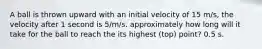 A ball is thrown upward with an initial velocity of 15 m/s, the velocity after 1 second is 5/m/s. approximately how long will it take for the ball to reach the its highest (top) point? 0.5 s.