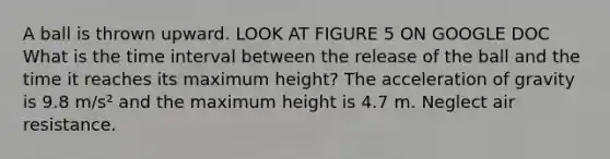 A ball is thrown upward. LOOK AT FIGURE 5 ON GOOGLE DOC What is the time interval between the release of the ball and the time it reaches its maximum height? The acceleration of gravity is 9.8 m/s² and the maximum height is 4.7 m. Neglect air resistance.