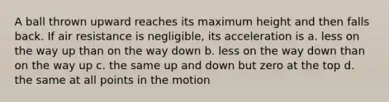 A ball thrown upward reaches its maximum height and then falls back. If air resistance is negligible, its acceleration is a. less on the way up than on the way down b. less on the way down than on the way up c. the same up and down but zero at the top d. the same at all points in the motion