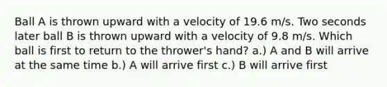 Ball A is thrown upward with a velocity of 19.6 m/s. Two seconds later ball B is thrown upward with a velocity of 9.8 m/s. Which ball is first to return to the thrower's hand? a.) A and B will arrive at the same time b.) A will arrive first c.) B will arrive first