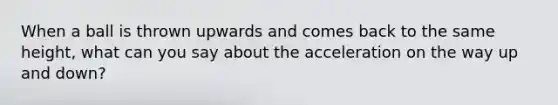 When a ball is thrown upwards and comes back to the same height, what can you say about the acceleration on the way up and down?