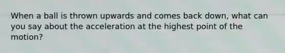 When a ball is thrown upwards and comes back down, what can you say about the acceleration at the highest point of the motion?