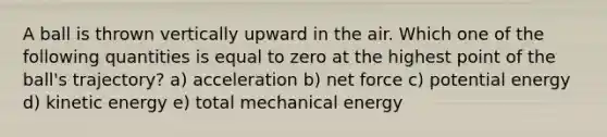 A ball is thrown vertically upward in the air. Which one of the following quantities is equal to zero at the highest point of the ball's trajectory? a) acceleration b) net force c) potential energy d) kinetic energy e) total mechanical energy