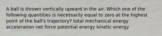 A ball is thrown vertically upward in the air. Which one of the following quantities is necessarily equal to zero at the highest point of the ball's trajectory? total mechanical energy acceleration net force potential energy kinetic energy