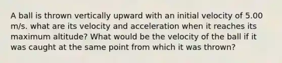 A ball is thrown vertically upward with an initial velocity of 5.00 m/s. what are its velocity and acceleration when it reaches its maximum altitude? What would be the velocity of the ball if it was caught at the same point from which it was thrown?