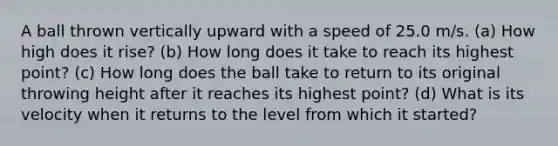 A ball thrown vertically upward with a speed of 25.0 m/s. (a) How high does it rise? (b) How long does it take to reach its highest point? (c) How long does the ball take to return to its original throwing height after it reaches its highest point? (d) What is its velocity when it returns to the level from which it started?