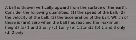 A ball is thrown vertically upward from the surface of the earth. Consider the following quantities: (1) the speed of the ball; (2) the velocity of the ball; (3) the acceleration of the ball. Which of these is (are) zero when the ball has reached the maximum height? (a) 1 and 2 only (c) 1only (e) 1,2,and3 (b) 1 and 3 only (d) 2 only