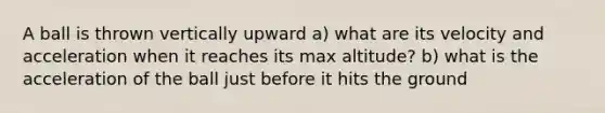 A ball is thrown vertically upward a) what are its velocity and acceleration when it reaches its max altitude? b) what is the acceleration of the ball just before it hits the ground