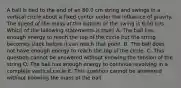 A ball is tied to the end of an 80.0 cm string and swings in a vertical circle about a fixed center under the influence of gravity. The speed of the mass at the bottom of the swing is 6.00 m/s. Which of the following statements is true? A. The ball has enough energy to reach the top of the circle but the string becomes slack before it can reach that point. B. The ball does not have enough energy to reach the top of the circle. C. This question cannot be answered without knowing the tension of the string D. The ball has enough energy to continue revolving in a complete vertical circle E. This question cannot be answered without knowing the mass of the ball