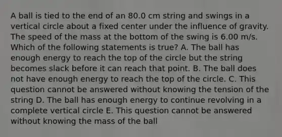 A ball is tied to the end of an 80.0 cm string and swings in a vertical circle about a fixed center under the influence of gravity. The speed of the mass at the bottom of the swing is 6.00 m/s. Which of the following statements is true? A. The ball has enough energy to reach the top of the circle but the string becomes slack before it can reach that point. B. The ball does not have enough energy to reach the top of the circle. C. This question cannot be answered without knowing the tension of the string D. The ball has enough energy to continue revolving in a complete vertical circle E. This question cannot be answered without knowing the mass of the ball