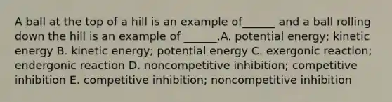 A ball at the top of a hill is an example of______ and a ball rolling down the hill is an example of ______.A. potential energy; kinetic energy B. kinetic energy; potential energy C. exergonic reaction; endergonic reaction D. noncompetitive inhibition; competitive inhibition E. competitive inhibition; noncompetitive inhibition