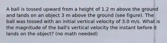 A ball is tossed upward from a height of 1.2 m above the ground and lands on an object 3 m above the ground (see figure). The ball was tossed with an initial vertical velocity of 3.0 m/s. What is the magnitude of the ball's vertical velocity the instant before it lands on the object? (no math needed)