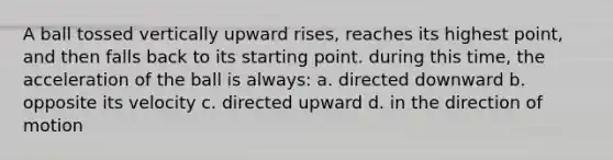 A ball tossed vertically upward rises, reaches its highest point, and then falls back to its starting point. during this time, the acceleration of the ball is always: a. directed downward b. opposite its velocity c. directed upward d. in the direction of motion