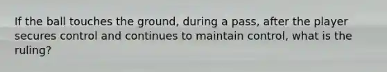 If the ball touches the ground, during a pass, after the player secures control and continues to maintain control, what is the ruling?