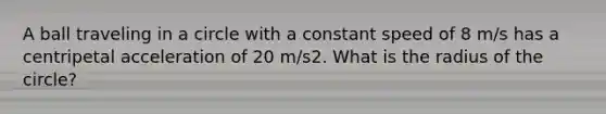 A ball traveling in a circle with a constant speed of 8 m/s has a centripetal acceleration of 20 m/s2. What is the radius of the circle?