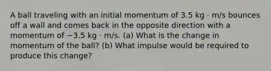 A ball traveling with an initial momentum of 3.5 kg · m/s bounces off a wall and comes back in the opposite direction with a momentum of −3.5 kg · m/s. (a) What is the change in momentum of the ball? (b) What impulse would be required to produce this change?