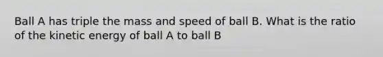 Ball A has triple the mass and speed of ball B. What is the ratio of the kinetic energy of ball A to ball B