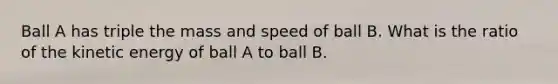 Ball A has triple the mass and speed of ball B. What is the ratio of the kinetic energy of ball A to ball B.