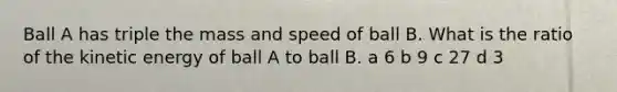 Ball A has triple the mass and speed of ball B. What is the ratio of the kinetic energy of ball A to ball B. a 6 b 9 c 27 d 3