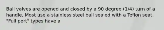 Ball valves are opened and closed by a 90 degree (1/4) turn of a handle. Most use a stainless steel ball sealed with a Teflon seat. "Full port" types have a