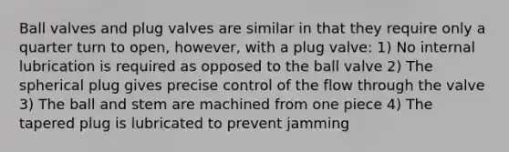 Ball valves and plug valves are similar in that they require only a quarter turn to open, however, with a plug valve: 1) No internal lubrication is required as opposed to the ball valve 2) The spherical plug gives precise control of the flow through the valve 3) The ball and stem are machined from one piece 4) The tapered plug is lubricated to prevent jamming