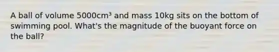 A ball of volume 5000cm³ and mass 10kg sits on the bottom of swimming pool. What's the magnitude of the buoyant force on the ball?