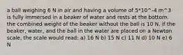 a ball weighing 6 N in air and having a volume of 5*10^-4 m^3 is fully immersed in a beaker of water and rests at the bottom. the combined weight of the beaker without the ball is 10 N. if the beaker, water, and the ball in the water are placed on a Newton scale, the scale would read: a) 16 N b) 15 N c) 11 N d) 10 N e) 6 N