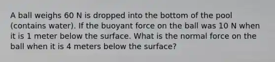 A ball weighs 60 N is dropped into the bottom of the pool (contains water). If the buoyant force on the ball was 10 N when it is 1 meter below the surface. What is the normal force on the ball when it is 4 meters below the surface?