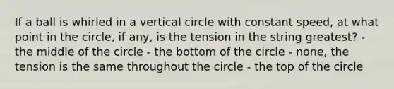 If a ball is whirled in a vertical circle with constant speed, at what point in the circle, if any, is the tension in the string greatest? - the middle of the circle - the bottom of the circle - none, the tension is the same throughout the circle - the top of the circle