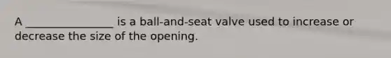 A ________________ is a ball-and-seat valve used to increase or decrease the size of the opening.