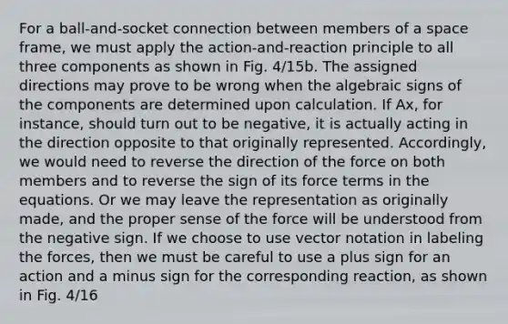 For a ball-and-socket connection between members of a space frame, we must apply the action-and-reaction principle to all three components as shown in Fig. 4/15b. The assigned directions may prove to be wrong when the algebraic signs of the components are determined upon calculation. If Ax, for instance, should turn out to be negative, it is actually acting in the direction opposite to that originally represented. Accordingly, we would need to reverse the direction of the force on both members and to reverse the sign of its force terms in the equations. Or we may leave the representation as originally made, and the proper sense of the force will be understood from the negative sign. If we choose to use vector notation in labeling the forces, then we must be careful to use a plus sign for an action and a minus sign for the corresponding reaction, as shown in Fig. 4/16