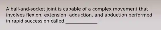 A ball-and-socket joint is capable of a complex movement that involves flexion, extension, adduction, and abduction performed in rapid succession called ______________.