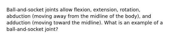 Ball-and-socket joints allow flexion, extension, rotation, abduction (moving away from the midline of the body), and adduction (moving toward the midline). What is an example of a ball-and-socket joint?