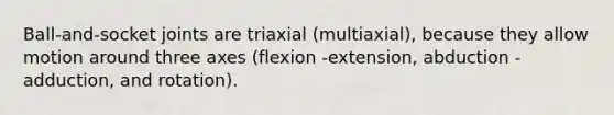 Ball-and-socket joints are triaxial (multiaxial), because they allow motion around three axes (flexion -extension, abduction -adduction, and rotation).