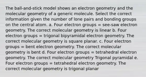 The ball-and-stick model shows an electron geometry and the molecular geometry of a generic molecule. Select the correct information given the number of lone pairs and bonding groups on the central atom. a. Four electron groups = see-saw electron geometry. The correct molecular geometry is linear b. Four electron groups = trigonal bipyramidal electron geometry. The correct molecular geometry is square planar. c. Four electron groups = bent electron geometry. The correct molecular geometry is bent d. Four electron groups = tetrahedral electron geometry. The correct molecular geometry Trigonal pyramidal e. Four electron groups = tetrahedral electron geometry. The correct molecular geometry is trigonal planar