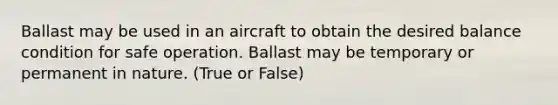 Ballast may be used in an aircraft to obtain the desired balance condition for safe operation. Ballast may be temporary or permanent in nature. (True or False)