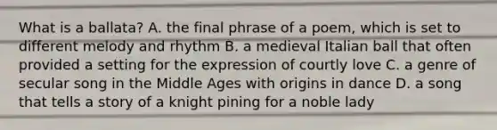 What is a ballata? A. the final phrase of a poem, which is set to different melody and rhythm B. a medieval Italian ball that often provided a setting for the expression of courtly love C. a genre of secular song in the Middle Ages with origins in dance D. a song that tells a story of a knight pining for a noble lady