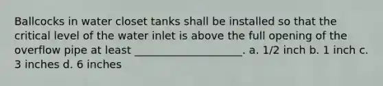 Ballcocks in water closet tanks shall be installed so that the critical level of the water inlet is above the full opening of the overflow pipe at least ____________________. a. 1/2 inch b. 1 inch c. 3 inches d. 6 inches