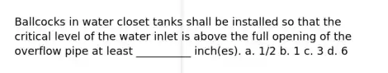 Ballcocks in water closet tanks shall be installed so that the critical level of the water inlet is above the full opening of the overflow pipe at least __________ inch(es). a. 1/2 b. 1 c. 3 d. 6