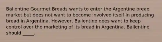 Ballentine Gourmet Breads wants to enter the Argentine bread market but does not want to become involved itself in producing bread in Argentina. However, Ballentine does want to keep control over the marketing of its bread in Argentina. Ballentine should _____.