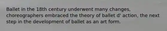 Ballet in the 18th century underwent many changes, choreographers embraced the theory of ballet d' action, the next step in the development of ballet as an art form.