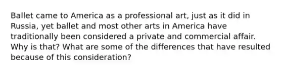 Ballet came to America as a professional art, just as it did in Russia, yet ballet and most other arts in America have traditionally been considered a private and commercial affair. Why is that? What are some of the differences that have resulted because of this consideration?