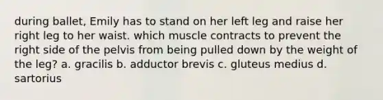 during ballet, Emily has to stand on her left leg and raise her right leg to her waist. which muscle contracts to prevent the right side of the pelvis from being pulled down by the weight of the leg? a. gracilis b. adductor brevis c. gluteus medius d. sartorius