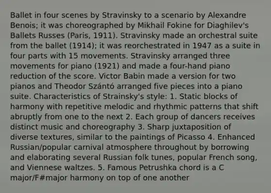 Ballet in four scenes by Stravinsky to a scenario by Alexandre Benois; it was choreographed by Mikhail Fokine for Diaghilev's Ballets Russes (Paris, 1911). Stravinsky made an orchestral suite from the ballet (1914); it was reorchestrated in 1947 as a suite in four parts with 15 movements. Stravinsky arranged three movements for piano (1921) and made a four-hand piano reduction of the score. Victor Babin made a version for two pianos and Theodor Szántó arranged five pieces into a piano suite. Characteristics of Strainsky's style: 1. Static blocks of harmony with repetitive melodic and rhythmic patterns that shift abruptly from one to the next 2. Each group of dancers receives distinct music and choreography 3. Sharp juxtaposition of diverse textures, similar to the paintings of Picasso 4. Enhanced Russian/popular carnival atmosphere throughout by borrowing and elaborating several Russian folk tunes, popular French song, and Viennese waltzes. 5. Famous Petrushka chord is a C major/F#major harmony on top of one another