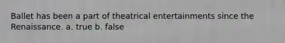 Ballet has been a part of theatrical entertainments since the Renaissance. a. true b. false