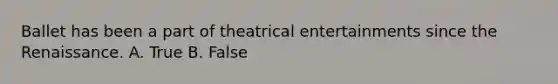 Ballet has been a part of theatrical entertainments since the Renaissance. A. True B. False